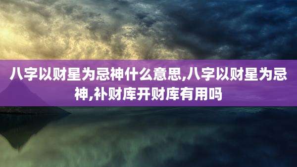 八字以财星为忌神什么意思,八字以财星为忌神,补财库开财库有用吗