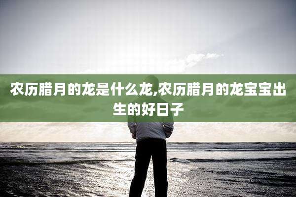 农历腊月的龙是什么龙,农历腊月的龙宝宝出生的好日子