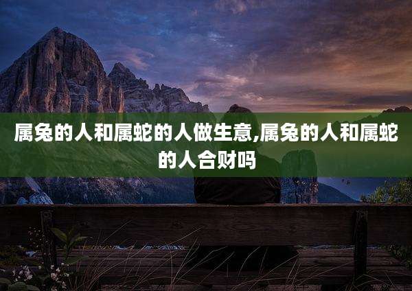 属兔的人和属蛇的人做生意,属兔的人和属蛇的人合财吗