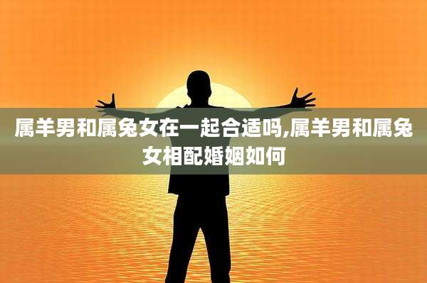 属羊男和属兔女在一起合适吗,属羊男和属兔女相配婚姻如何