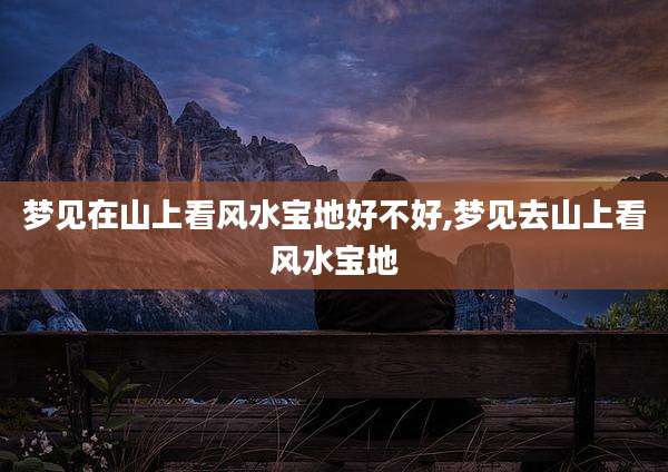 梦见在山上看风水宝地好不好,梦见去山上看风水宝地