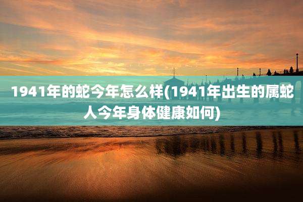 1941年的蛇今年怎么样(1941年出生的属蛇人今年身体健康如何)