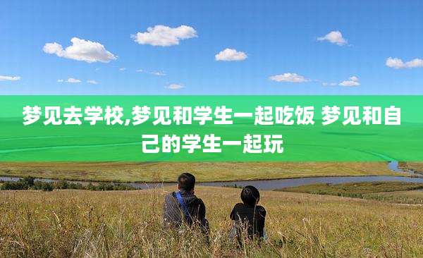 梦见去学校,梦见和学生一起吃饭 梦见和自己的学生一起玩