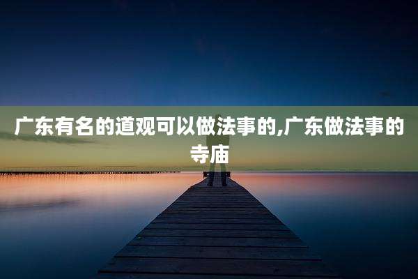 广东有名的道观可以做法事的,广东做法事的寺庙