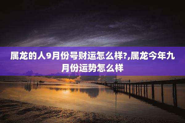 属龙的人9月份号财运怎么样?,属龙今年九月份运势怎么样