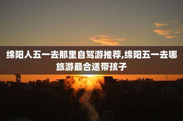 绵阳人五一去那里自驾游推荐,绵阳五一去哪旅游最合适带孩子