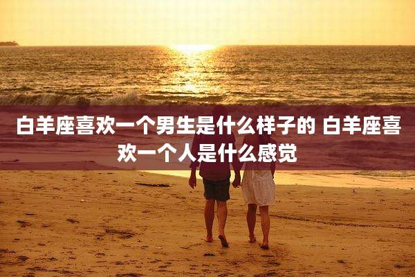 白羊座喜欢一个男生是什么样子的 白羊座喜欢一个人是什么感觉