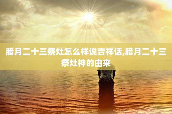 腊月二十三祭灶怎么样说吉祥话,腊月二十三祭灶神的由来