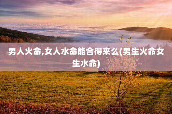 男人火命,女人水命能合得来么(男生火命女生水命)