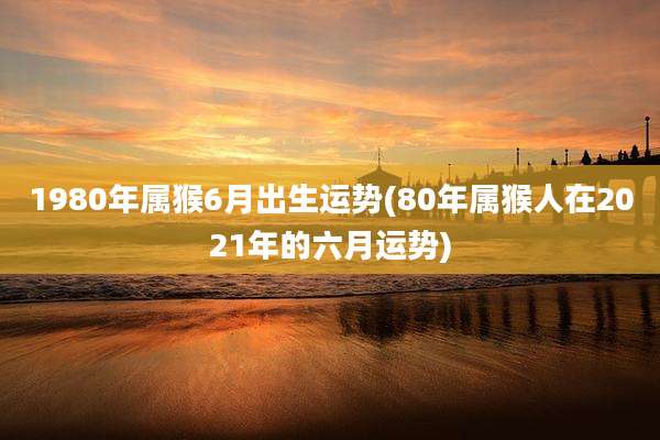 1980年属猴6月出生运势(80年属猴人在2021年的六月运势)