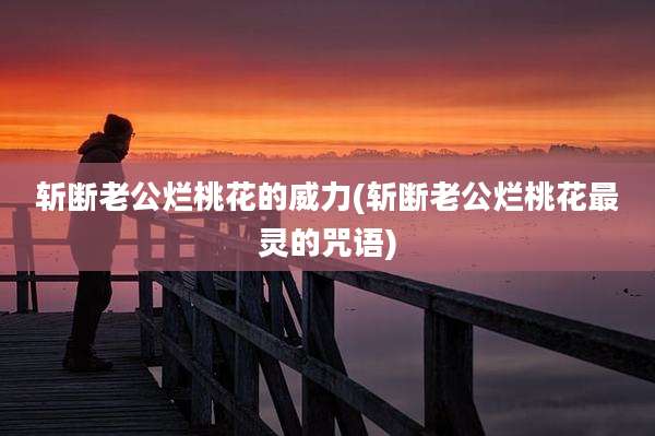 斩断老公烂桃花的威力(斩断老公烂桃花最灵的咒语)