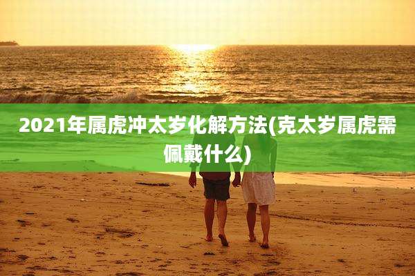 2021年属虎冲太岁化解方法(克太岁属虎需佩戴什么)