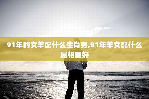 91年的女羊配什么生肖男,91年羊女配什么属相最好
