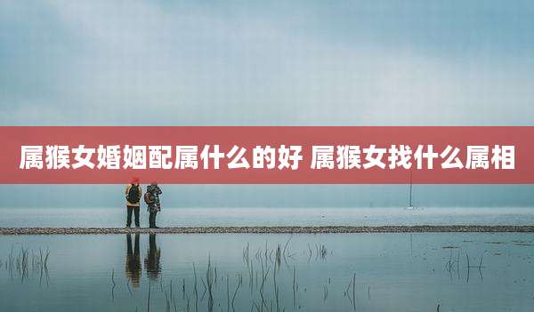 属猴女婚姻配属什么的好 属猴女找什么属相