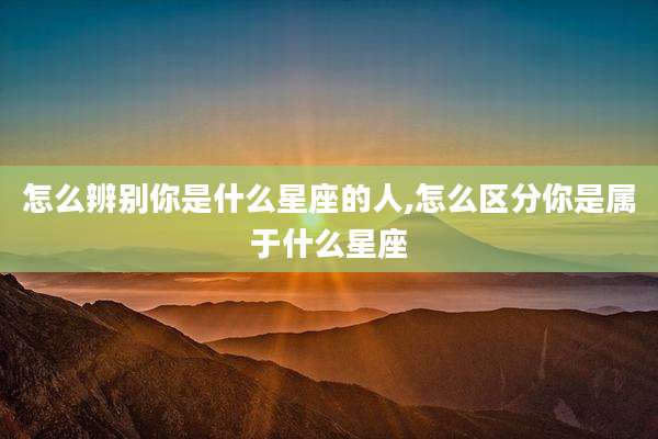 怎么辨别你是什么星座的人,怎么区分你是属于什么星座