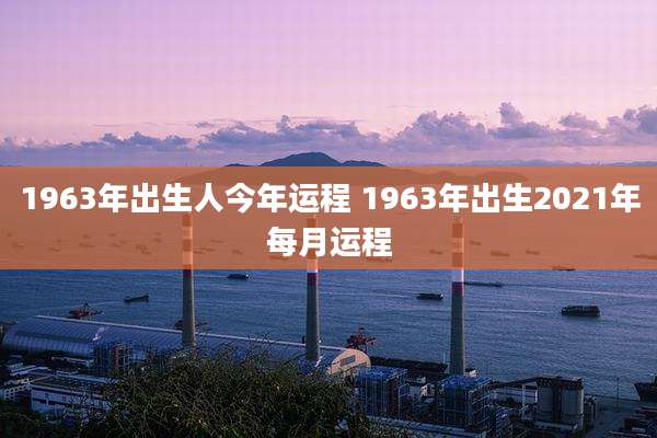 1963年出生人今年运程 1963年出生2021年每月运程