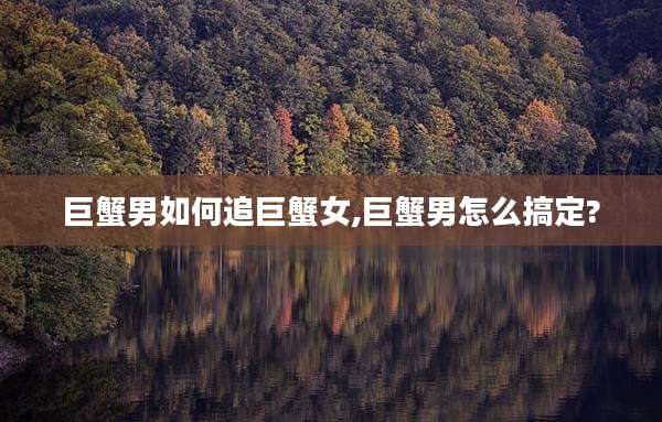 巨蟹男如何追巨蟹女,巨蟹男怎么搞定?