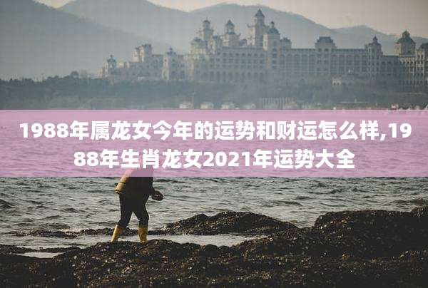 1988年属龙女今年的运势和财运怎么样,1988年生肖龙女2021年运势大全