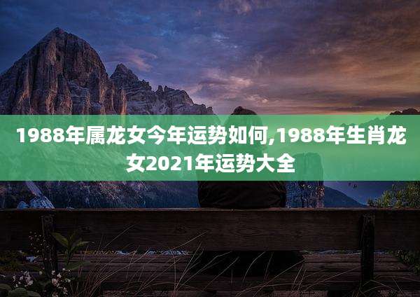 1988年属龙女今年运势如何,1988年生肖龙女2021年运势大全