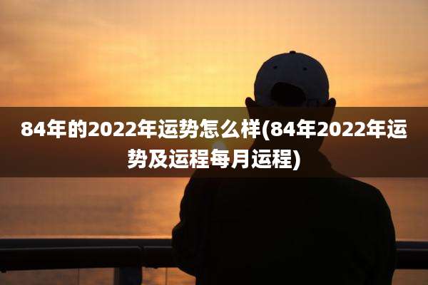 84年的2022年运势怎么样(84年2022年运势及运程每月运程)