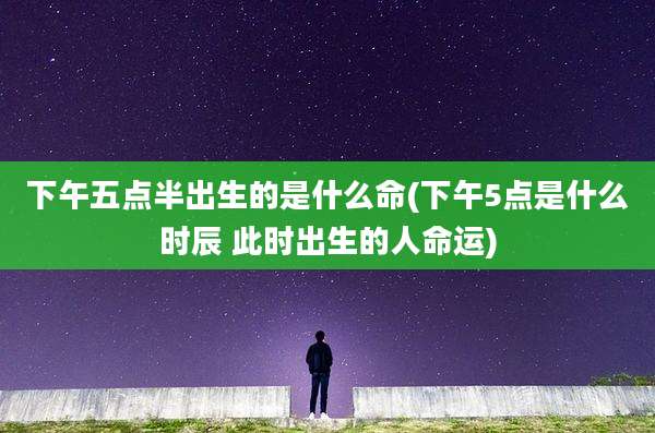 下午五点半出生的是什么命(下午5点是什么时辰 此时出生的人命运)