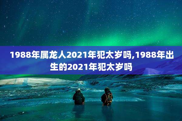 1988年属龙人2021年犯太岁吗,1988年出生的2021年犯太岁吗
