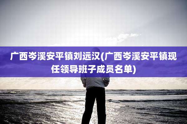 广西岑溪安平镇刘远汉(广西岑溪安平镇现任领导班子成员名单)