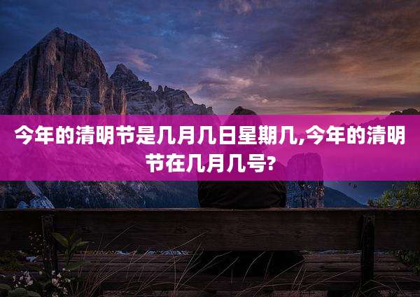 今年的清明节是几月几日星期几,今年的清明节在几月几号?