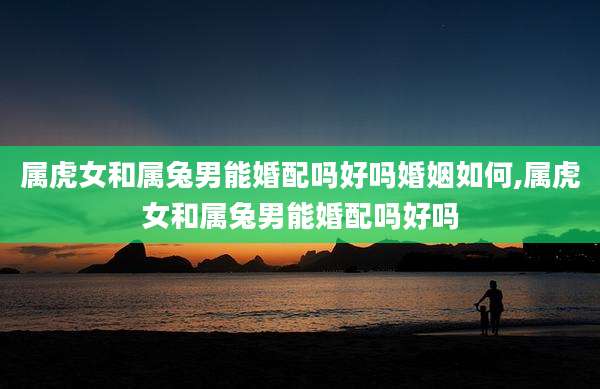 属虎女和属兔男能婚配吗好吗婚姻如何,属虎女和属兔男能婚配吗好吗