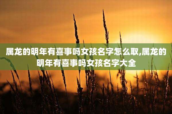 属龙的明年有喜事吗女孩名字怎么取,属龙的明年有喜事吗女孩名字大全