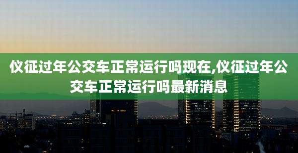 仪征过年公交车正常运行吗现在,仪征过年公交车正常运行吗最新消息