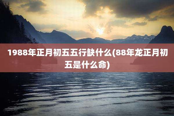 1988年正月初五五行缺什么(88年龙正月初五是什么命)