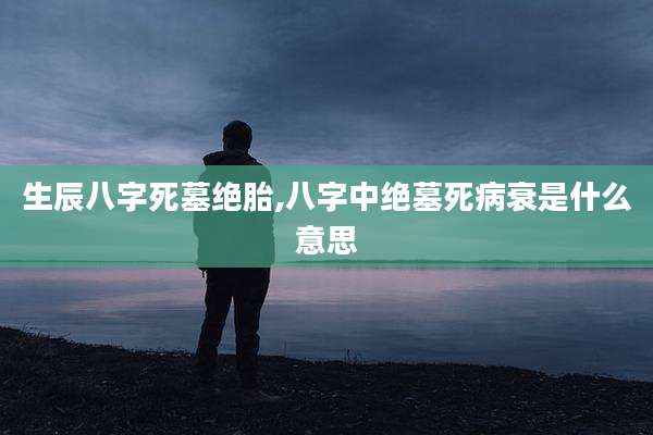 生辰八字死墓绝胎,八字中绝墓死病衰是什么意思