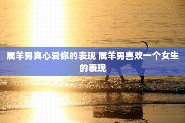 属羊男真心爱你的表现 属羊男喜欢一个女生的表现
