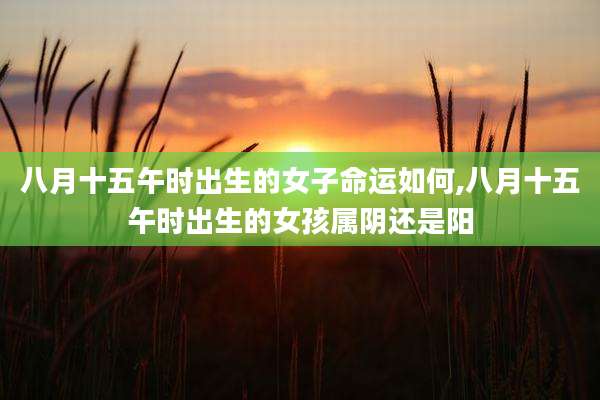 八月十五午时出生的女子命运如何,八月十五午时出生的女孩属阴还是阳