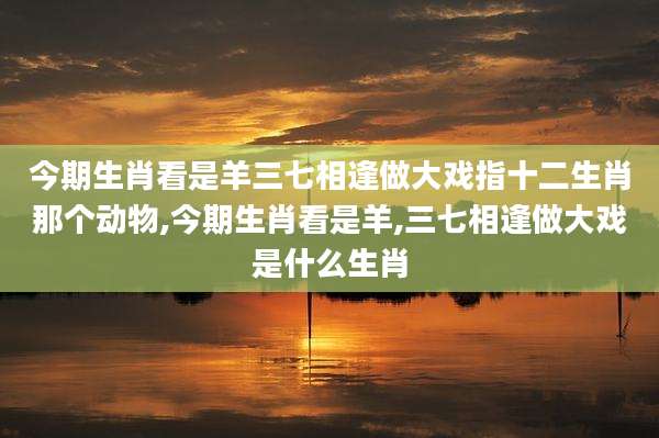 今期生肖看是羊三七相逢做大戏指十二生肖那个动物,今期生肖看是羊,三七相逢做大戏是什么生肖