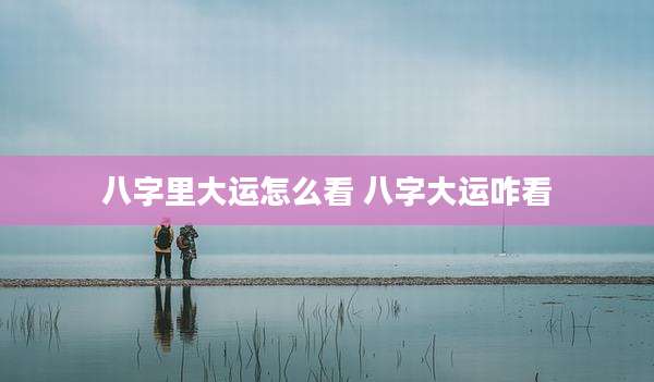 八字里大运怎么看 八字大运咋看