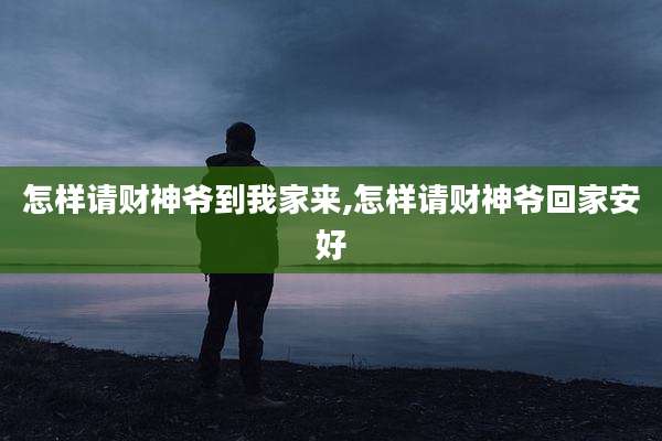 怎样请财神爷到我家来,怎样请财神爷回家安好