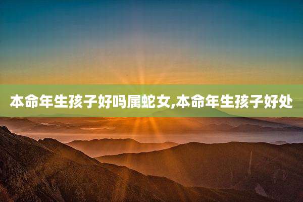 本命年生孩子好吗属蛇女,本命年生孩子好处