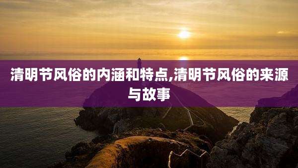 清明节风俗的内涵和特点,清明节风俗的来源与故事