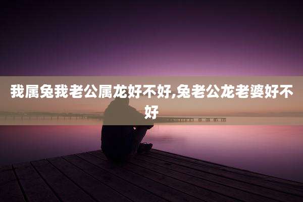 我属兔我老公属龙好不好,兔老公龙老婆好不好