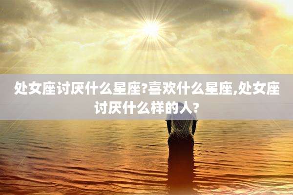 处女座讨厌什么星座?喜欢什么星座,处女座讨厌什么样的人?