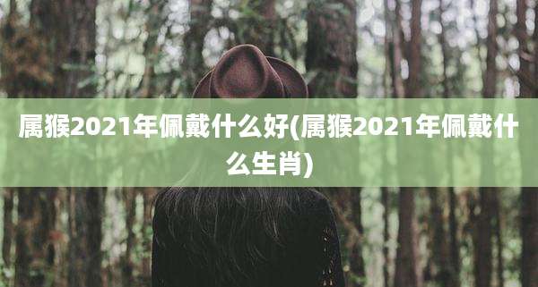 属猴2021年佩戴什么好(属猴2021年佩戴什么生肖)