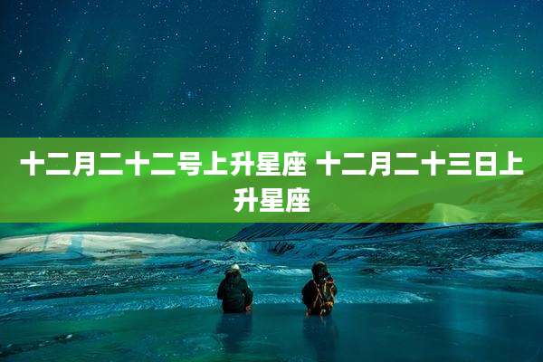 十二月二十二号上升星座 十二月二十三日上升星座