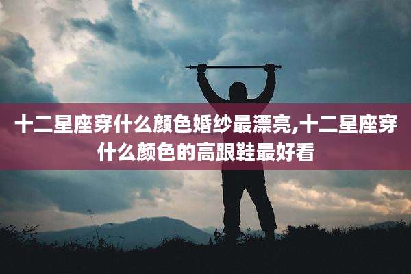十二星座穿什么颜色婚纱最漂亮,十二星座穿什么颜色的高跟鞋最好看