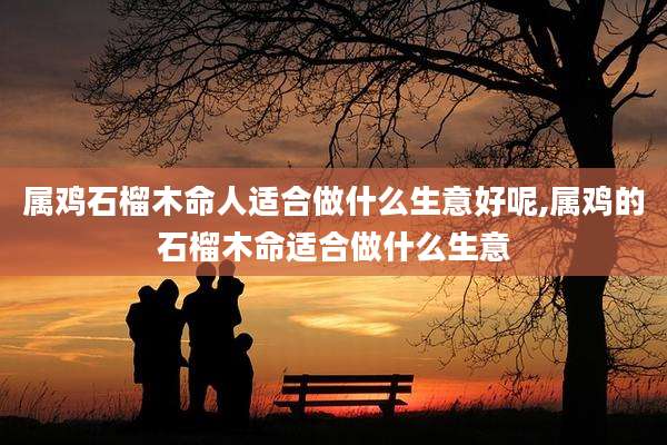 属鸡石榴木命人适合做什么生意好呢,属鸡的石榴木命适合做什么生意