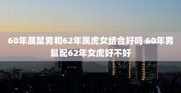 60年属鼠男和62年属虎女结合好吗 60年男鼠配62年女虎好不好