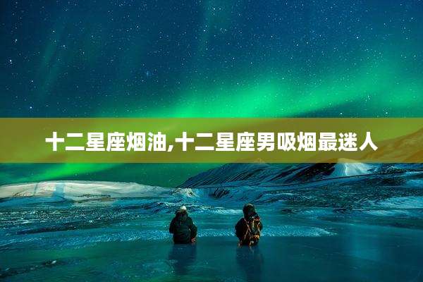 十二星座烟油,十二星座男吸烟最迷人