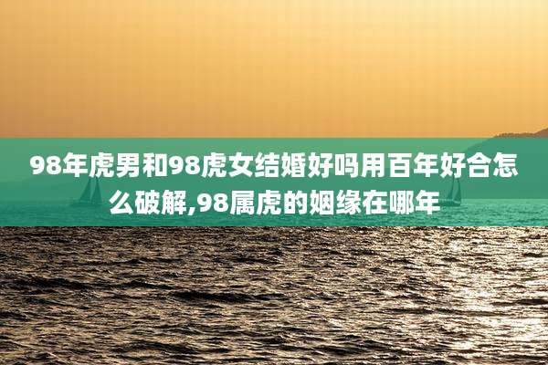 98年虎男和98虎女结婚好吗用百年好合怎么破解,98属虎的姻缘在哪年