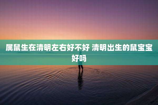 属鼠生在清明左右好不好 清明出生的鼠宝宝好吗